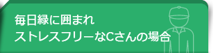 毎日緑に囲まれストレスフリーなCさんの場合