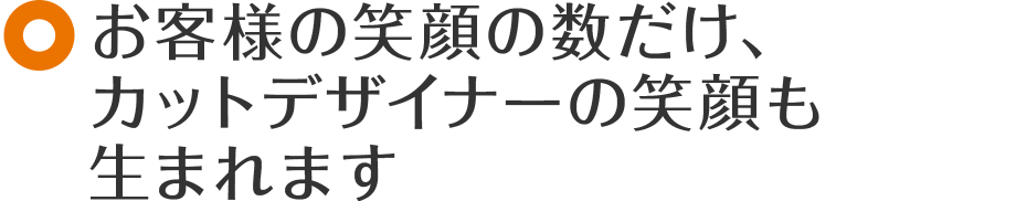 お客様の笑顔の数だけ、カットデザイナーの笑顔も生まれます