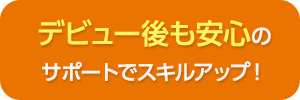 デビュー後も安心のサポートでスキルアップ！